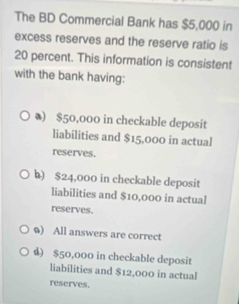 The BD Commercial Bank has $5,000 in
excess reserves and the reserve ratio is
20 percent. This information is consistent
with the bank having:
₹) $50,000 in checkable deposit
liabilities and $15,000 in actual
reserves.
h) $24,000 in checkable deposit
liabilities and $10,000 in actual
reserves,
@) All answers are correct
d) $50,000 in checkable deposit
liabilities and $12,000 in actual
reserves.