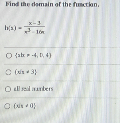 Find the domain of the function.
h(x)= (x-3)/x^3-16x 
 x|x!= -4,0,4
 x|x!= 3
all real numbers
 x|x!= 0