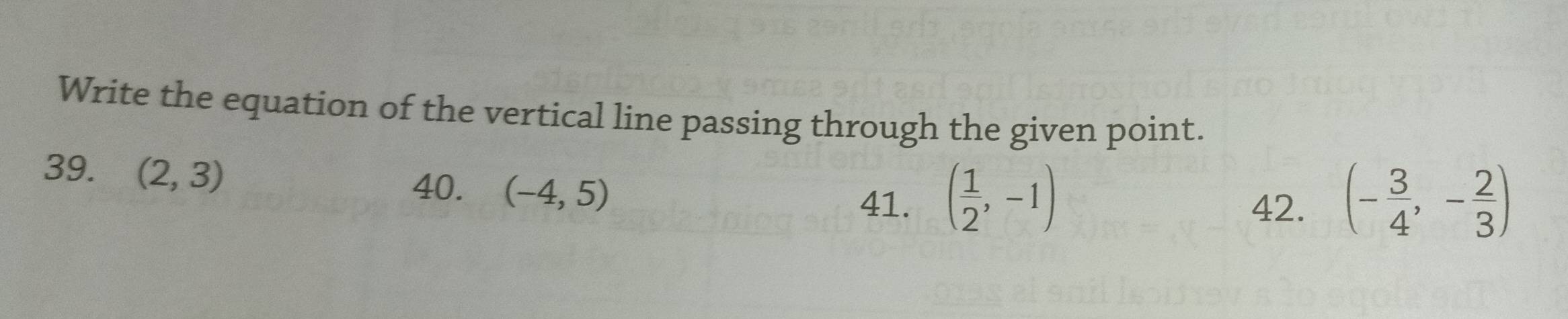 Write the equation of the vertical line passing through the given point.
39. (2,3)
40. (-4,5)
41. ( 1/2 ,-1) 42. (- 3/4 ,- 2/3 )