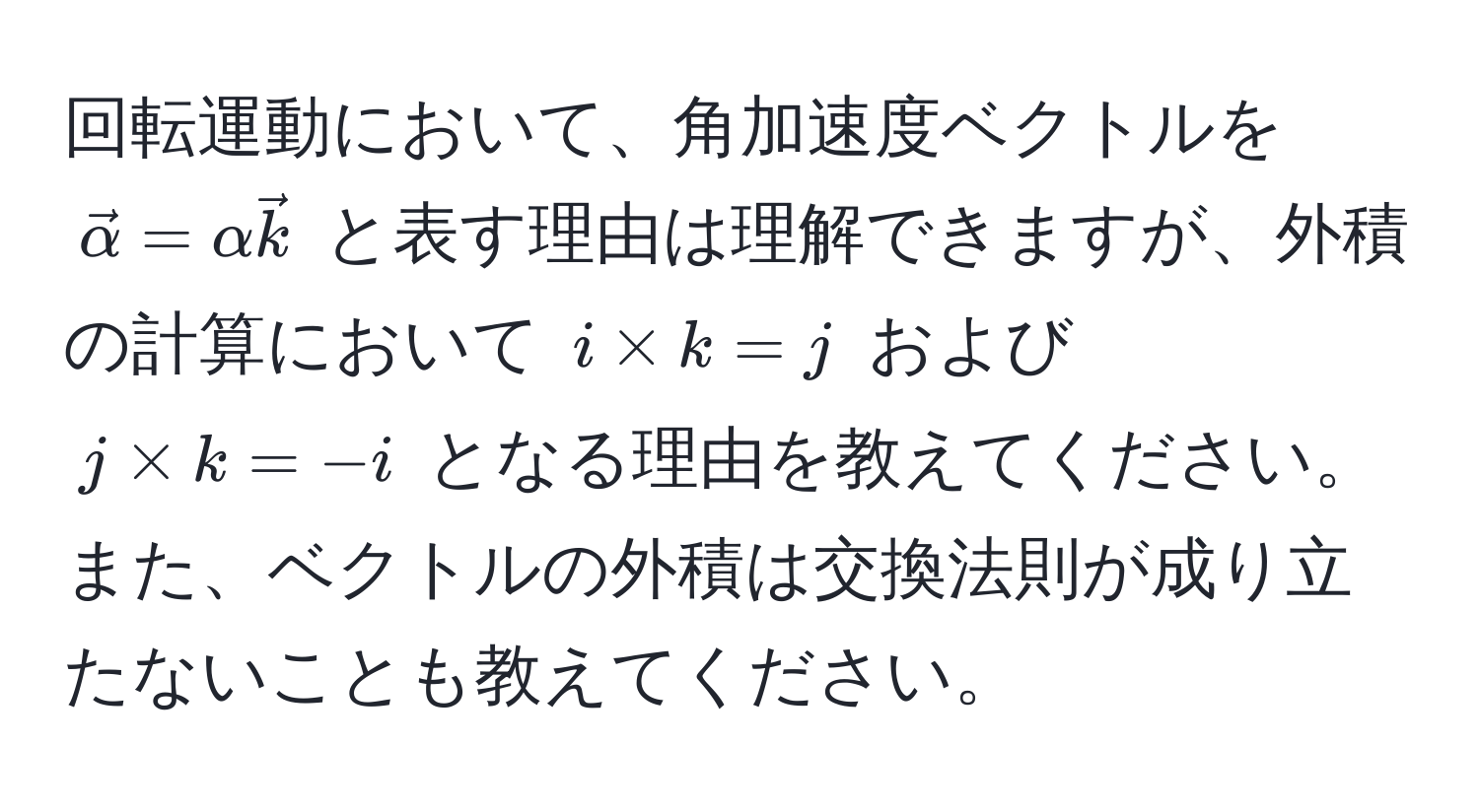 回転運動において、角加速度ベクトルを $vecalpha = alpha veck$ と表す理由は理解できますが、外積の計算において $i * k = j$ および $j * k = -i$ となる理由を教えてください。また、ベクトルの外積は交換法則が成り立たないことも教えてください。