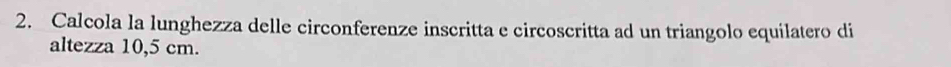 Calcola la lunghezza delle circonferenze inscritta e circoscritta ad un triangolo equilatero di 
altezza 10,5 cm.