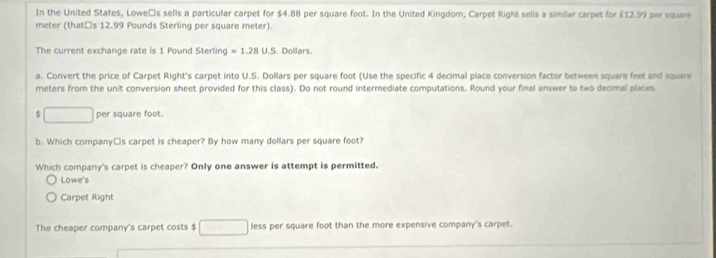 In the United States, Loweás sells a particular carpet for $4.88 per square foot. In the United Kingdom, Carpet Right sells a similar carpet for £12.99 per square
meter (thatăs 12.99 Pounds Sterling per square meter). 
The current exchange rate is 1 Pound Sterling =1.28U.S . Dollars. 
a. Convert the price of Carpet Right's carpet into U.S. Dollars per square foot (Use the specific 4 decimal place conversion factor between square feet and square
meters from the unit conversion sheet provided for this class). Do not round intermediate computations. Round your final answer to two decimal places. 
S □ per square foot. 
b. Which company□s carpet is cheaper? By how many dollars per square foot? 
Which company's carpet is cheaper? Only one answer is attempt is permitted. 
Lowe's 
Carpet Right 
The cheaper company's carpet costs $ less per square foot than the more expensive company's carpet.