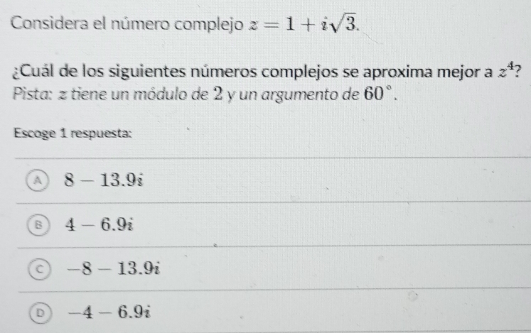 Considera el número complejo z=1+isqrt(3). 
¿Cuál de los siguientes números complejos se aproxima mejor a z^4 ?
Pista: z tiene un módulo de 2 y un argumento de 60°. 
Escoge 1 respuesta:
A 8-13.9i
B 4-6.9i
C -8-13.9i
D -4-6.9i