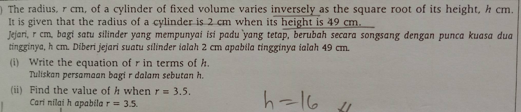 ) The radius, r cm, of a cylinder of fixed volume varies inversely as the square root of its height, h cm. 
It is given that the radius of a cylinder is 2 cm when its height is 49 cm. 
Jejari, r cm, bagi satu silinder yang mempunyai isi padu yang tetap, berubah secara songsang dengan punca kuasa dua 
tingginya, h cm. Diberi jejari suatu silinder ialah 2 cm apabila tingginya ialah 49 cm. 
(i) Write the equation of r in terms of h. 
Tuliskan persamaan bagi r dalam sebutan h. 
(ii) Find the value of h when r=3.5. 
Cari nilai h apabila r=3.5.