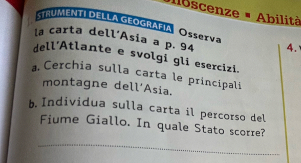 oscenze - Abilità 
STRUMENTI DELLA GEOGRAFIA Ossexva 4. 
la carta dell’Asia a p. 94
dell'Atlante e svolgi gli esercizi. 
a Cerchia sulla carta le principali 
montagne dell’Asia. 
b Individua sulla carta il percorso del 
Fiume Giallo. In quale Stato scorre? 
_