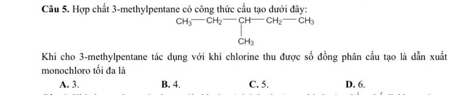 Hợp chất 3 -methylpentane có công thức cấu tạo dưới đây:
CH_3^(-CH_2^(H-)CH_2)-CH_2-CH_3+CH_3
Khi cho 3 -methylpentane tác dụng với khí chlorine thu được số đồng phân cấu tạo là dẫn xuất
monochloro tối đa là
A. 3. B. 4. C. 5. D. 6.