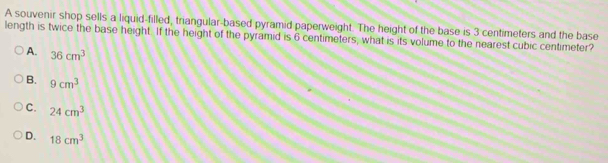 A souvenir shop sells a liquid-filled, triangular-based pyramid paperweight. The height of the base is 3 centimeters and the base
length is twice the base height. If the height of the pyramid is 6 centimeters, what is its volume to the nearest cubic centimeter?
A. 36cm^3
B. 9cm^3
C. 24cm^3
D. 18cm^3