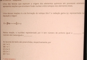 Uma das teorias que explicam a origem dos elementos químicos em processos estelares
apresenta reações que envolvem fusão nuclear entre isótopos dos elementos leves.
equação a seguir. Uma dessas reações é a da formação do isótopo lítio -7 e radiação gama (y), representada na
x+y+eto ∈t Li+y
número de massa igual a Nessa reação, o nuclídeo representado por X tem número de prótons igual a _e
[A] 1 e 3. As lacunas do texto são preenchidas, respectivamente, por
[C] 2e3 (B) 1e1.
(E) 1ε2. (D) 2∈1.
* campo aoricinéris