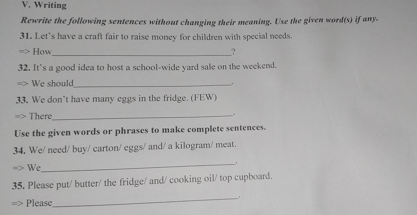 Writing 
Rewrite the following sentences without changing their meaning. Use the given word(s) if any. 
31. Let's have a craft fair to raise money for children with special needs. 

How_ ? 
32. It’s a good idea to host a school-wide yard sale on the weekend. 
> We should_ . 
33. We don’t have many eggs in the fridge. (FEW) 
There_ 
. 
Use the given words or phrases to make complete sentences. 
34. We/ need/ buy/ carton/ eggs/ and/ a kilogram/ meat. 
_. 
We 
35. Please put/ butter/ the fridge/ and/ cooking oil/ top cupboard. 
_. 
Please