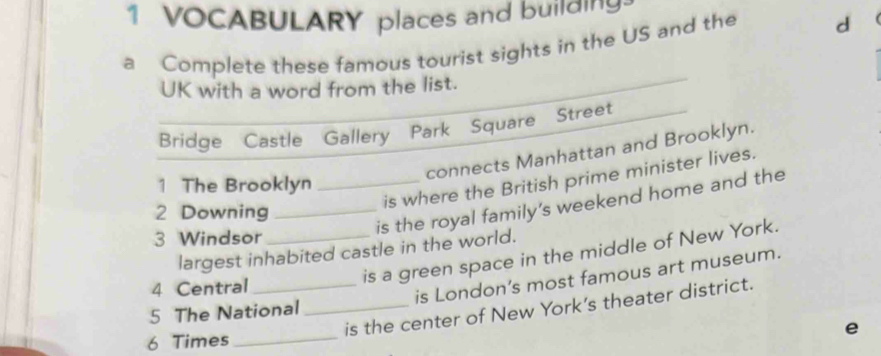 VOCABULARY places and building. 
a Complete these famous tourist sights in the US and the d 
UK with a word from the list. 
Bridge Castle Gallery Park Square Street 
connects Manhattan and Brooklyn. 
is where the British prime minister lives. 
1 The Brooklyn_ 
is the royal family's weekend home and the 
2 Downing_ 
3 Windsor_ 
largest inhabited castle in the world. 
is a green space in the middle of New York. 
4 Central_ 
is London’s most famous art museum. 
is the center of New York's theater district. 
5 The National_ 
e 
6 Times_