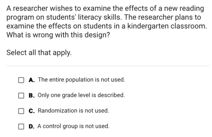 A researcher wishes to examine the effects of a new reading
program on students' literacy skills. The researcher plans to
examine the effects on students in a kindergarten classroom.
What is wrong with this design?
Select all that apply.
A. The entire population is not used.
B. Only one grade level is described.
C. Randomization is not used.
D. A control group is not used.