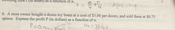 eiig tme7(in hours) as a function of n. 
6. A store owner bought n dozen toy boats at a cost of $3.00 per dozen, and sold them at $0.75
apiece. Express the profit P (in dollars) as a function of n.