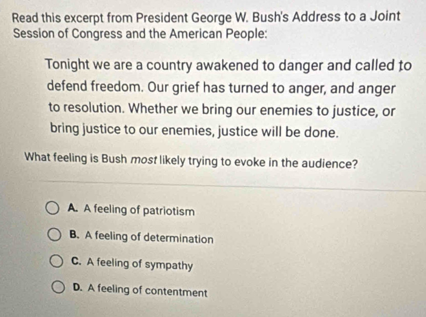 Read this excerpt from President George W. Bush's Address to a Joint
Session of Congress and the American People:
Tonight we are a country awakened to danger and called to
defend freedom. Our grief has turned to anger, and anger
to resolution. Whether we bring our enemies to justice, or
bring justice to our enemies, justice will be done.
What feeling is Bush most likely trying to evoke in the audience?
A. A feeling of patriotism
B. A feeling of determination
C. A feeling of sympathy
D. A feeling of contentment