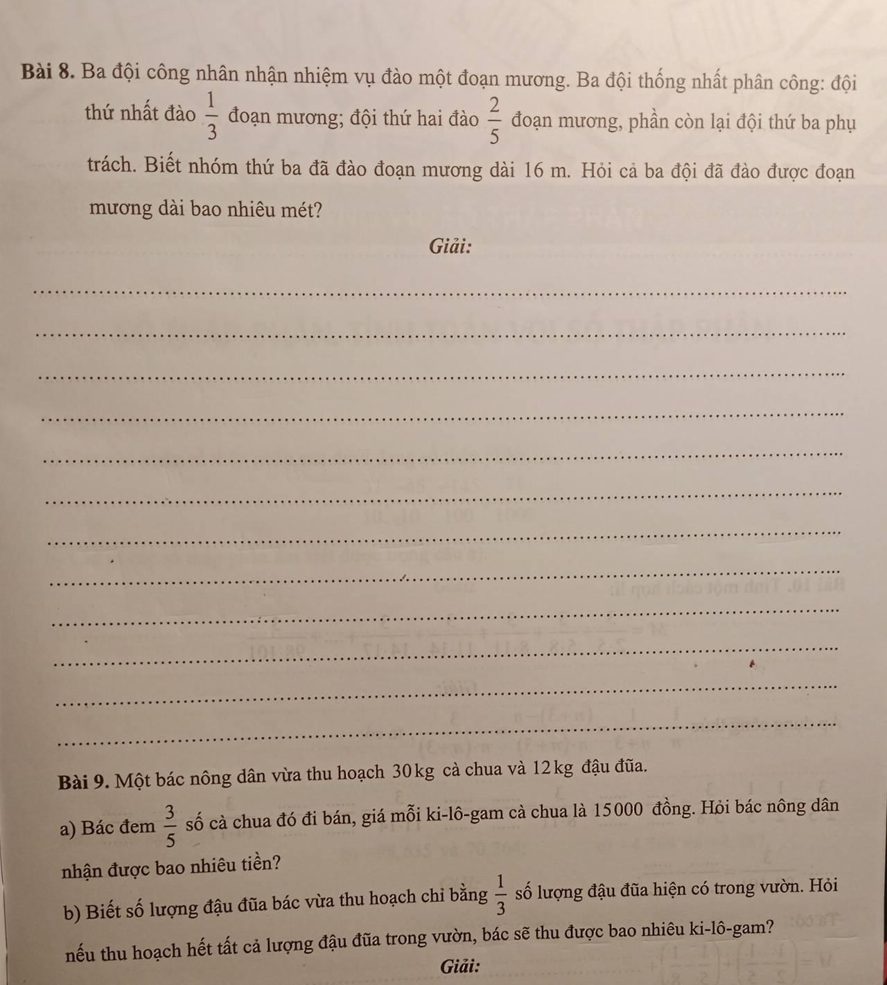 Ba đội công nhân nhận nhiệm vụ đào một đoạn mương. Ba đội thống nhất phân công: đội 
thứ nhất đào  1/3  đoạn mương; đội thứ hai đào  2/5  đoạn mương, phần còn lại đội thứ ba phụ 
trách. Biết nhóm thứ ba đã đào đoạn mương dài 16 m. Hỏi cả ba đội đã đào được đoạn 
mương dài bao nhiêu mét? 
Giải: 
_ 
_ 
_ 
_ 
_ 
_ 
_ 
_ 
_ 
_ 
_ 
_ 
Bài 9. Một bác nông dân vừa thu hoạch 30kg cà chua và 12 kg đậu đũa. 
a) Bác đem  3/5  số cà chua đó đi bán, giá mỗi ki-lô-gam cà chua là 15000 đồng. Hỏi bác nông dân 
nhận được bao nhiêu tiền? 
b) Biết số lượng đậu đũa bác vừa thu hoạch chi bằng  1/3  số lượng đậu đũa hiện có trong vườn. Hỏi 
nếu thu hoạch hết tất cả lượng đậu đũa trong vườn, bác sẽ thu được bao nhiêu ki-lô-gam? 
Giải: