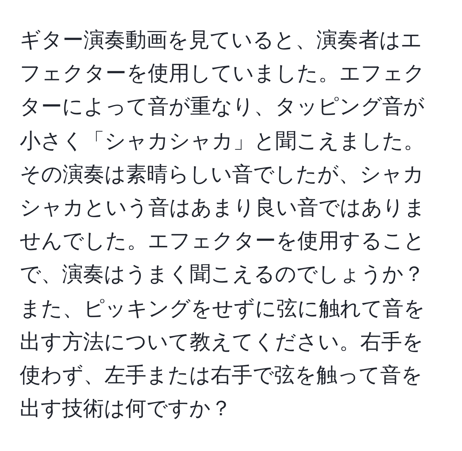 ギター演奏動画を見ていると、演奏者はエフェクターを使用していました。エフェクターによって音が重なり、タッピング音が小さく「シャカシャカ」と聞こえました。その演奏は素晴らしい音でしたが、シャカシャカという音はあまり良い音ではありませんでした。エフェクターを使用することで、演奏はうまく聞こえるのでしょうか？また、ピッキングをせずに弦に触れて音を出す方法について教えてください。右手を使わず、左手または右手で弦を触って音を出す技術は何ですか？