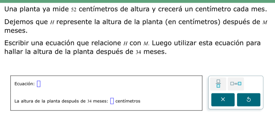 Una planta ya mide 52 centímetros de altura y crecerá un centímetro cada mes. 
Dejemos que # represente la altura de la planta (en centímetros) después de M 
meses. 
Escribir una ecuación que relacione # con м. Luego utilizar esta ecuación para 
hallar la altura de la planta después de 34 meses. 
Ecuación: □  □ /□   □ =□
La altura de la planta después de 34 meses: É centímetros
×