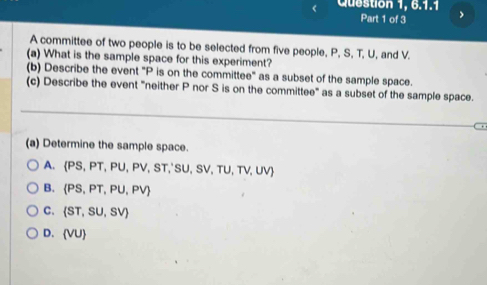 Question 1, 6.1.1
Part 1 of 3 .
A committee of two people is to be selected from five people, P, S, T, U, and V.
(a) What is the sample space for this experiment?
(b) Describe the event "P is on the committee" as a subset of the sample space.
(c) Describe the event "neither P nor S is on the committee" as a subset of the sample space.
(a) Determine the sample space.
A.  PS,PT,PU,PV,ST,'SU,SV,TU,TV,UV
B.  PS,PT,PU,PV
C.  ST,SU,SV
D.  VU