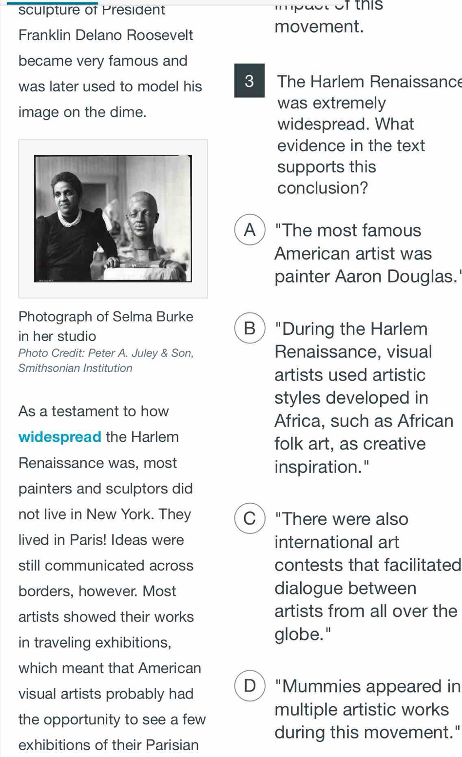 sculpture of President mp act of this 
movement.
Franklin Delano Roosevelt
became very famous and
was later used to model his 3 The Harlem Renaissance
image on the dime.
was extremely
widespread. What
evidence in the text
supports this
conclusion?
A"The most famous
American artist was
painter Aaron Douglas.'
Photograph of Selma Burke
in her studio
B"During the Harlem
Photo Credit: Peter A. Juley & Son, Renaissance, visual
Smithsonian Institution
artists used artistic
styles developed in
As a testament to how
Africa, such as African
widespread the Harlem
folk art, as creative
Renaissance was, most
inspiration."
painters and sculptors did
not live in New York. They C"There were also
lived in Paris! Ideas were international art
still communicated across contests that facilitated
borders, however. Most dialogue between
artists showed their works
artists from all over the
in traveling exhibitions,
globe."
which meant that American
visual artists probably had D"Mummies appeared in
multiple artistic works
the opportunity to see a few
during this movement."
exhibitions of their Parisian