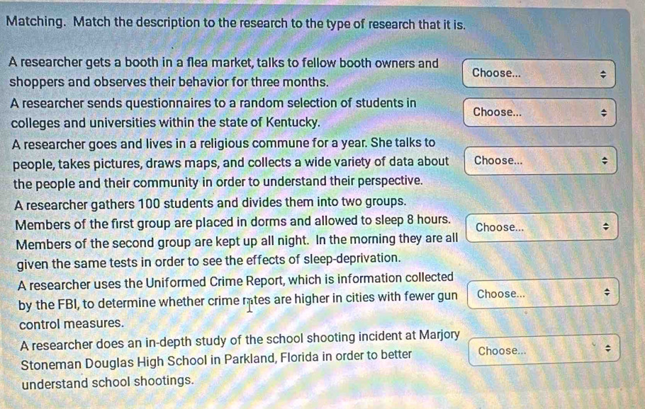 Matching. Match the description to the research to the type of research that it is. 
A researcher gets a booth in a flea market, talks to fellow booth owners and 
Choose... 
shoppers and observes their behavior for three months. 
A researcher sends questionnaires to a random selection of students in Choose... 
colleges and universities within the state of Kentucky. 
A researcher goes and lives in a religious commune for a year. She talks to 
people, takes pictures, draws maps, and collects a wide variety of data about Choose... 
the people and their community in order to understand their perspective. 
A researcher gathers 100 students and divides them into two groups. 
Members of the first group are placed in dorms and allowed to sleep 8 hours. Choose... 
Members of the second group are kept up all night. In the morning they are all 
given the same tests in order to see the effects of sleep-deprivation. 
A researcher uses the Uniformed Crime Report, which is information collected 
by the FBI, to determine whether crime mtes are higher in cities with fewer gun Choose... 
control measures. 
A researcher does an in-depth study of the school shooting incident at Marjory 
Stoneman Douglas High School in Parkland, Florida in order to better Choose... ; 
understand school shootings.
