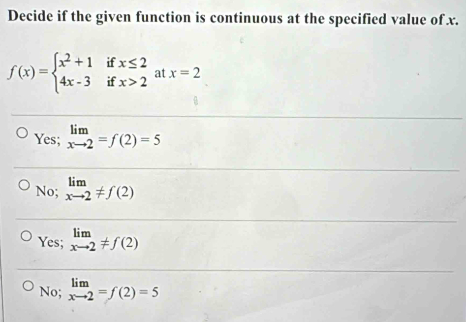 Decide if the given function is continuous at the specified value of x.
f(x)=beginarrayl x^2+1ifx≤ 2 4x-3ifx>2endarray. at x=2
Yes; limlimits _xto 2=f(2)=5
No; limlimits _xto 2!= f(2)
Yes; limlimits _xto 2!= f(2)
No; limlimits _xto 2=f(2)=5