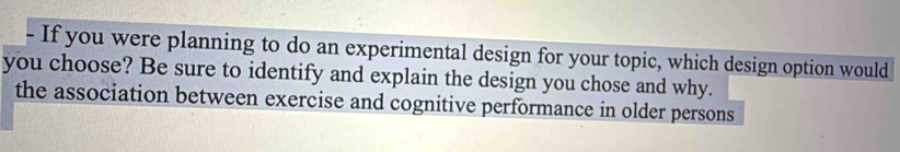 If you were planning to do an experimental design for your topic, which design option would 
you choose? Be sure to identify and explain the design you chose and why. 
the association between exercise and cognitive performance in older persons