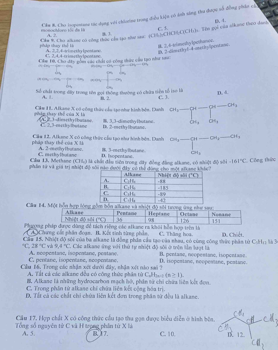 to
Câu 8. Cho isopentane tác dụng với chlorine trong điều kiện có ánh sáng thu được số đồng phân cất
D. 4.
monochloro tối đa là C. 5.
Câu 9. Cho alkane có công thức cầu tạo như sau: (CH₃) _2CHCH_2C(CH_3). Tên gọi của alkane theo danh
A. 2. B. 3.
pháp thay thể là
B. 2,4-trimethylpethance.
A. 2,2,4-trimethylpentane.
D. 2-dimethyl-4-methylpentane.
C. 2,4,4-trimethylpentane.
Câu 10. Cho dãy gồm các chất có công thức cấu tạo như sau:
(1) CH,— H-CH (2) CH₃ — CH₂— -CH-CH_2-CH
(3) CH_3-CH_2-CH-CH_3 (4)CH_3^(- beginbmatrix) CH_3&C-CH_3 endarray
CH_3
Số chất trong dãy trong tên gọi thống thường có chứa tiền tố iso là
D. 4.
A. 1. B. 2. C. 3.
Câu 11. Alkane X có công thức cấu tạo như hình bên. Danh beginarrayr CH_3-CH-CH-CH_3 CH_3CH_3endarray
pháp thay thế của X là
A. 2,3-dimethylbutane. B. 3,3-dimethylbutanc.
C. 2,3-methylbutane D. 2-methylbutane.
Câu 12. Alkane X có công thức cấu tạo như hình bên. Danh
pháp thay thế của X là beginarrayr CH_3-CH-CH_2- CH_3endarray _  CH_3
A. 2-methylbutane. B. 3-methylbutane.
C. methylbutane D. Isopentane.
Câu 13. Methane (CH₄) là chất đầu tiên trong dãy đồng đẳng alkane, có nhiệt độ sôi -161°C. Công thức
phân tử và giá trị nhiệt độ sôi nào dưới đây có 
Câu 14. Một hỗn hợp lỏng gồm bốn alkane và nhiệt độ
Phượng ách rêng các alkane ra khỏi hỗn hợp trên là
A. Chưng cất phân đoạn. B. Kết tinh từng phần. C. Thăng hoa. D. Chiết.
Câu 15. Nhiệt độ sôi của ba alkane là đồng phân cấu tạo của nhau, có cùng công thức phân tử C_5H_12 là 3°C,28°C và 9,4°C. Các alkane ứng với thứ tự nhiệt độ sôi ở trên lần lượt là
A. neopentane, isopentane, pentane. B. pentane, neopentane, isopentane.
C. pentane, isopentane, neopentane. D. isopentane, neopentane, pentane.
Câu 16. Trong các nhận xét dưới đây, nhận xét nào sai ?
A. Tất cả các alkane đều có công thức phân tử C_nH_2n+2(n≥ 1).
B. Alkane là những hydrocarbon mạch hở, phân tử chỉ chứa liên kết đơn.
C. Trong phân tử alkane chỉ chứa liên kết cộng hóa trị.
D. Tất cả các chất chỉ chứa liên kết đơn trong phân tử đều là alkane.
Câu 17. Hợp chất X có công thức cấu tạo thu gọn được biểu diễn ở hình bên
Tổng số nguyên tử C và H trong phân tử X là
A. 5. B. 17. C. 10.