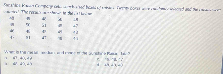 Sunshine Raisin Company sells snack-sized boxes of raisins. Twenty boxes were randomly selected and the raisins were
counted. The results are shown in the list below.
48 49 48 50 48
49 50 51 45 47
46 48 45 49 48
47 51 47 48 46
What is the mean, median, and mode of the Sunshine Raisin data?
a. 47, 48, 49 c. 49, 48, 47
b. 48, 49, 48 d. 48, 48, 48