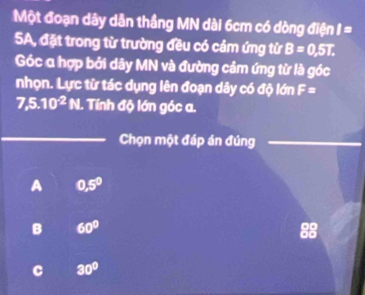 Một đoạn dây dẫn thầng MN dài 6cm có dòng điện I=
5A, đặt trong từ trường đều có cảm ứng từ B=0,5T. 
Góc a hợp bởi dây MN và đường cảm ứng từ là góc
nhọn. Lực từ tác dụng lên đoạn dây có độ lớn F=
7,5.10^(-2)N. Tính độ lớn góc a.
Chọn một đáp án đúng
A 0,5^0
B 60°
a 30°