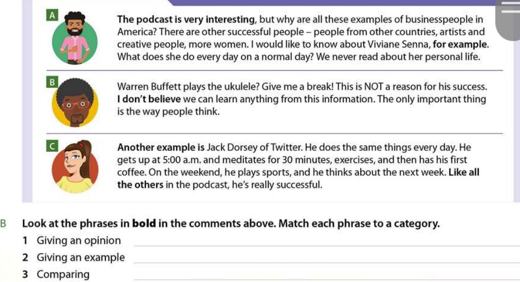 A
The podcast is very interesting, but why are all these examples of businesspeople in
America? There are other successful people - people from other countries, artists and
creative people, more women. I would like to know about Viviane Senna, for example.
What does she do every day on a normal day? We never read about her personal life.
B
Warren Buffett plays the ukulele? Give me a break! This is NOT a reason for his success.
I don’t believe we can learn anything from this information. The only important thing
is the way people think.
C
Another example is Jack Dorsey of Twitter. He does the same things every day. He
gets up at 5:00 a.m. and meditates for 30 minutes, exercises, and then has his first
coffee. On the weekend, he plays sports, and he thinks about the next week. Like all
the others in the podcast, he’s really successful.
B Look at the phrases in bold in the comments above. Match each phrase to a category.
1 Giving an opinion_
2 Giving an example_
3 Comparing_