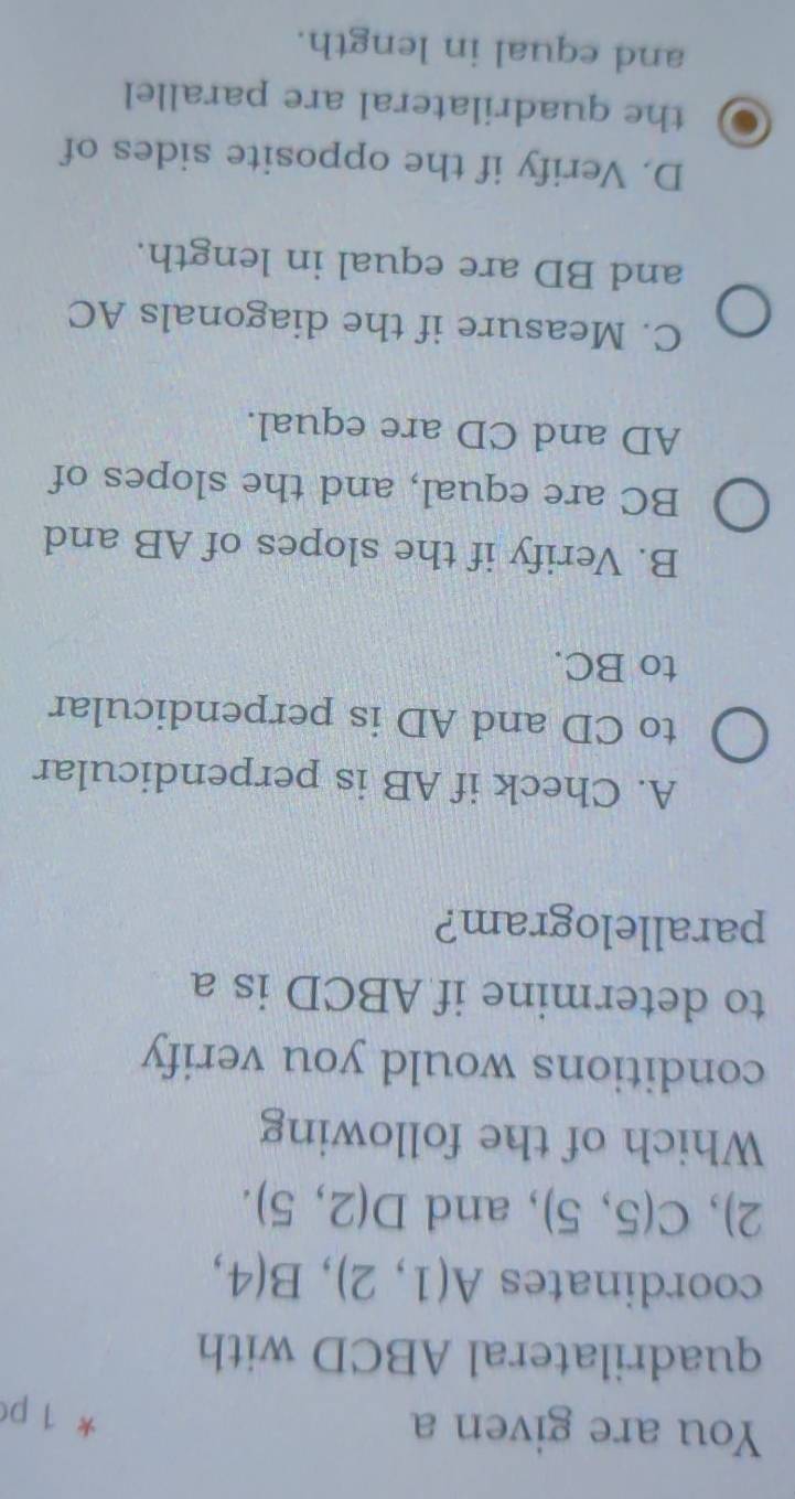 You are given a
* 1 p
quadrilateral ABCD with
coordinates A(1,2), B(4,
2), C(5,5) , and D(2,5). 
Which of the following
conditions would you verify
to determine if ABCD is a
parallelogram?
A. Check if AB is perpendicular
to CD and AD is perpendicular
to BC.
B. Verify if the slopes of AB and
BC are equal, and the slopes of
AD and CD are equal.
C. Measure if the diagonals AC
and BD are equal in length.
D. Verify if the opposite sides of
the quadrilateral are parallel
and equal in length.