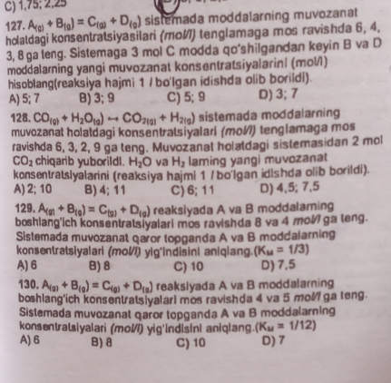 C) 1,75; 2,25
127. A_(g)+B_(g)=C_(g)+D_(g) sistemada moddalarning muvozanat^
holatdagi konsentratsiyasilari (mo) tenglamaga mos ravishda 6, 4,
3, 8 ga leng. Sistemaga 3 mol C modda qo'shilgandan keyin B va D
moddalarning yangi muvozanat konsentratsiyalarin| (mol/)
hisoblang(reaksiya hajmi 1 / bo'Igan idishda olib borildi).
A) 5; 7 B) 3;9 C) 5; 9 D) 3; 7
128. CO_(g)+H_2O_(g)to CO_2(g)+H_2(g) sistemada moddalarning
muvozanat holatdagi konsentratsiyalari (mol) tenglamaga mos
ravishda 6, 3, 2, 9 ga teng. Muvozanal holaldagi sistemasidan 2 mol
CO_2 chiqarib yuborildl. H_2O va H_2 laming yangi muvozanat
konsentratslyalarini (reaksiya hajmi 1 / bo'lgan idishda olib borildi).
A) 2; 10 B) 4; 11 C)6;11 D) 4,5; 7,5
129. A_(g)+B_(g)=C_(g)+D_(g) reakslyada A va B moddalaming
boshlang'ich konsentratsiyalari mos ravishda 8 va 4 mol ga teng.
Sistemada muvozanat qaror topganda A va B moddalarning
konsentratsiyalari (mol) yig'indisini aniqiang. (K_M=1/3)
A) 6 B)8 C) 10 D) 7,5
130. A_(g)+B_(g)=C_(g)+D_(g) reakslyada A va B moddalarning
boshlang'ich konsentratsivalarI mos ravishda 4 va 5 mol ga teng.
Sistemada muvozanat qaror topganda A va B moddalarning
konsentratsiyalari (mol) yig'indisini aniqlang. (K_u=1/12)
A) 6 B) 8 C) 10 D) 7