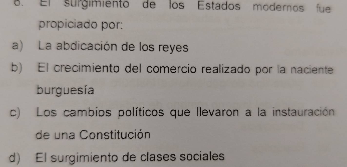 El surgimiento de los Estados modernos fue
propiciado por:
a) La abdicación de los reyes
b) El crecimiento del comercio realizado por la naciente
burguesía
c) Los cambios políticos que llevaron a la instauración
de una Constitución
d) El surgimiento de clases sociales