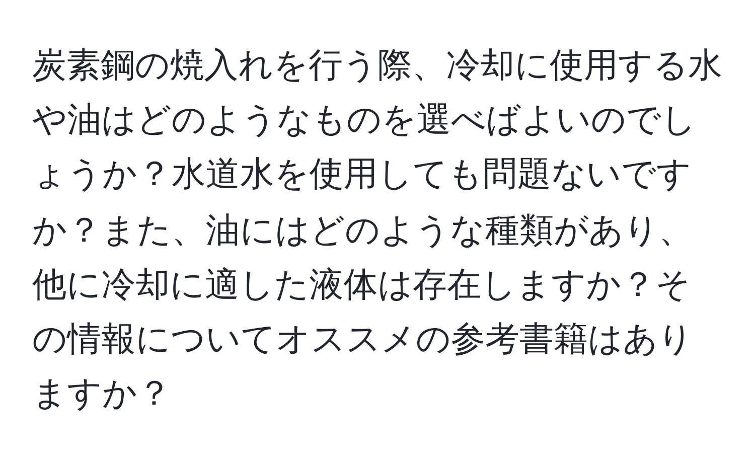 炭素鋼の焼入れを行う際、冷却に使用する水や油はどのようなものを選べばよいのでしょうか？水道水を使用しても問題ないですか？また、油にはどのような種類があり、他に冷却に適した液体は存在しますか？その情報についてオススメの参考書籍はありますか？