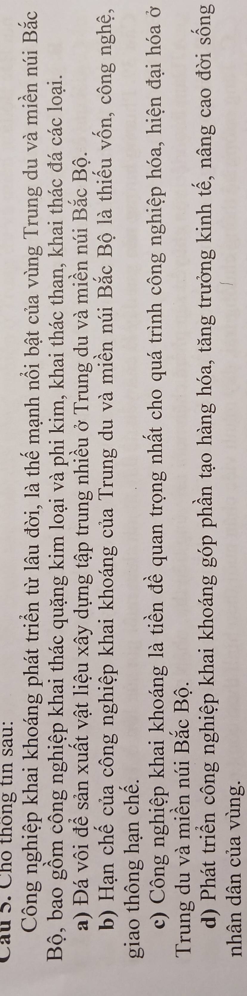 Cầu 5. Cho thông tin sau:
Công nghiệp khai khoáng phát triển từ lâu đời, là thế mạnh nổi bật của vùng Trung du và miền núi Bắc
Bộ, bao gồm công nghiệp khai thác quặng kim loại và phi kim, khai thác than, khai thác đá các loại.
a) Đá vôi để sản xuất vật liệu xây dựng tập trung nhiều ở Trung du và miền núi Bắc Bộ.
b) Hạn chế của công nghiệp khai khoáng của Trung du và miền núi Bắc Bộ là thiếu vốn, công nghệ,
giao thông hạn chế.
c) Công nghiệp khai khoáng là tiền đề quan trọng nhất cho quá trình công nghiệp hóa, hiện đại hóa ở
Trung du và miền núi Bắc Bộ.
d) Phát triển công nghiệp khai khoáng góp phần tạo hàng hóa, tăng trưởng kinh tế, nâng cao đời sống
nhân dân của vùng.