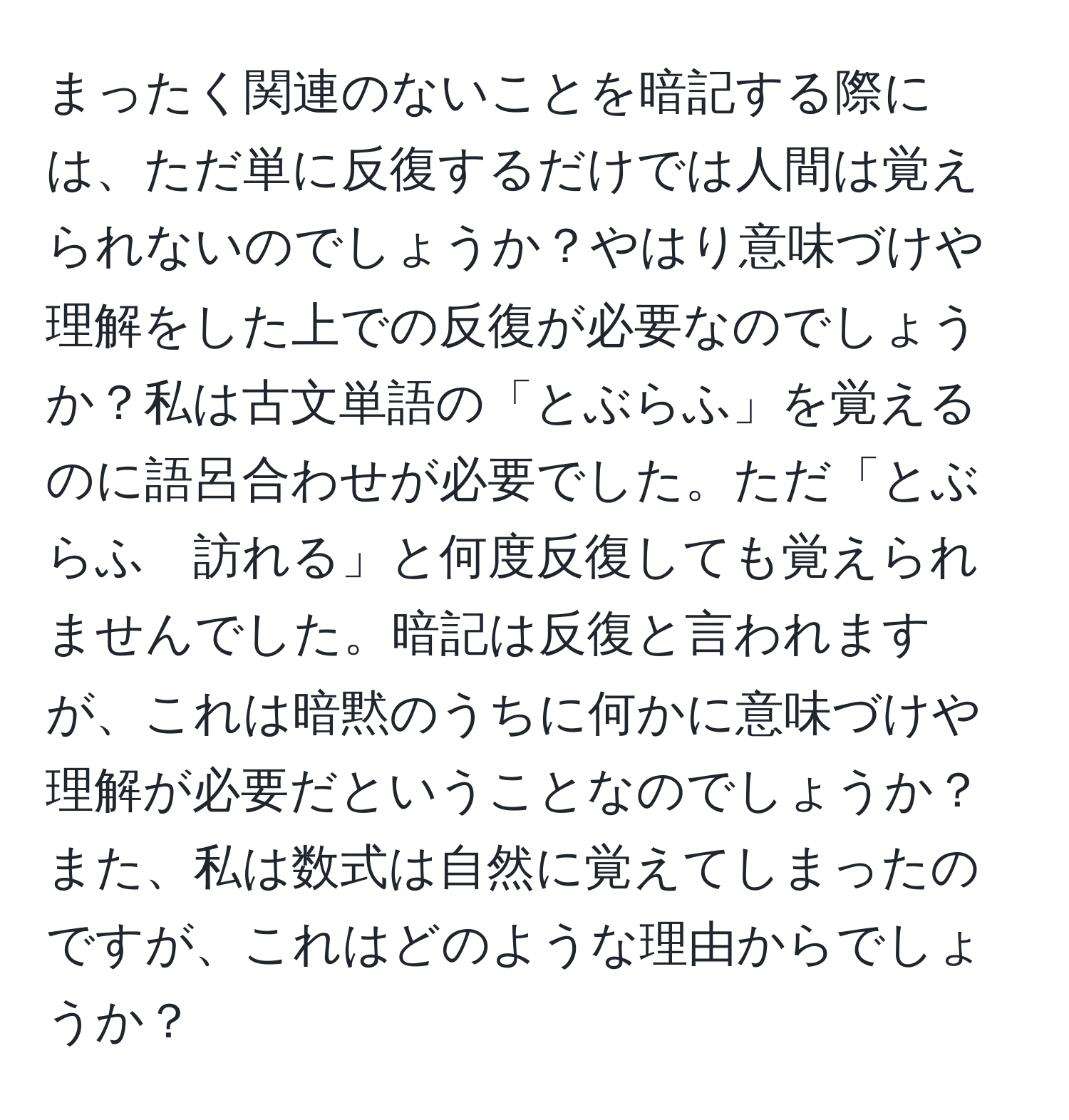 まったく関連のないことを暗記する際には、ただ単に反復するだけでは人間は覚えられないのでしょうか？やはり意味づけや理解をした上での反復が必要なのでしょうか？私は古文単語の「とぶらふ」を覚えるのに語呂合わせが必要でした。ただ「とぶらふ　訪れる」と何度反復しても覚えられませんでした。暗記は反復と言われますが、これは暗黙のうちに何かに意味づけや理解が必要だということなのでしょうか？また、私は数式は自然に覚えてしまったのですが、これはどのような理由からでしょうか？