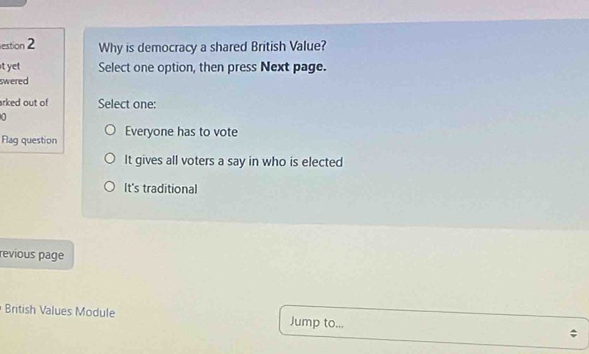 estion 2 Why is democracy a shared British Value?
t ye Select one option, then press Next page.
swered
arked out of Select one:
0
Flaq question Everyone has to vote
It gives all voters a say in who is elected
It's traditional
revious page
British Values Module Jump to...