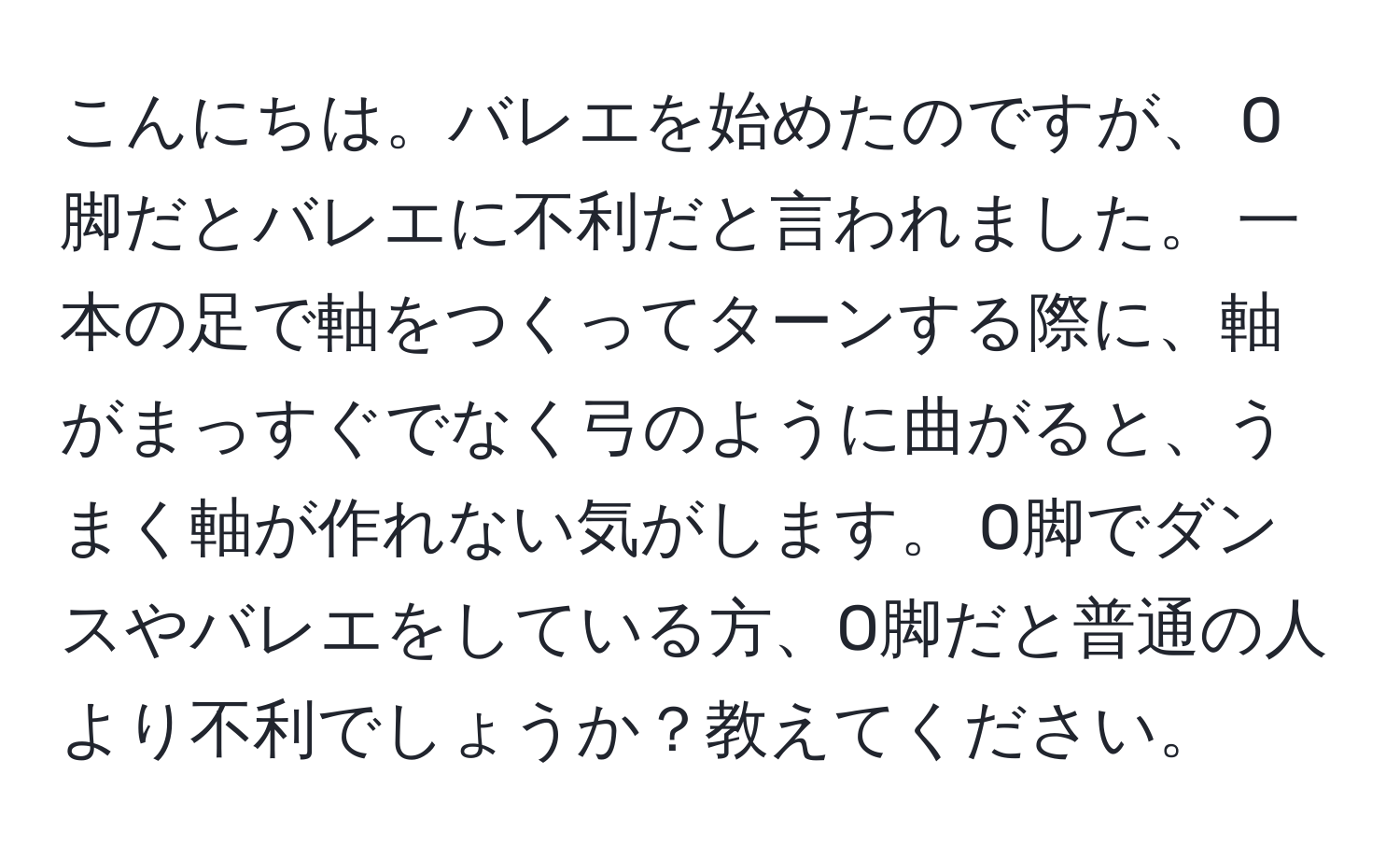 こんにちは。バレエを始めたのですが、 O脚だとバレエに不利だと言われました。 一本の足で軸をつくってターンする際に、軸がまっすぐでなく弓のように曲がると、うまく軸が作れない気がします。 O脚でダンスやバレエをしている方、O脚だと普通の人より不利でしょうか？教えてください。