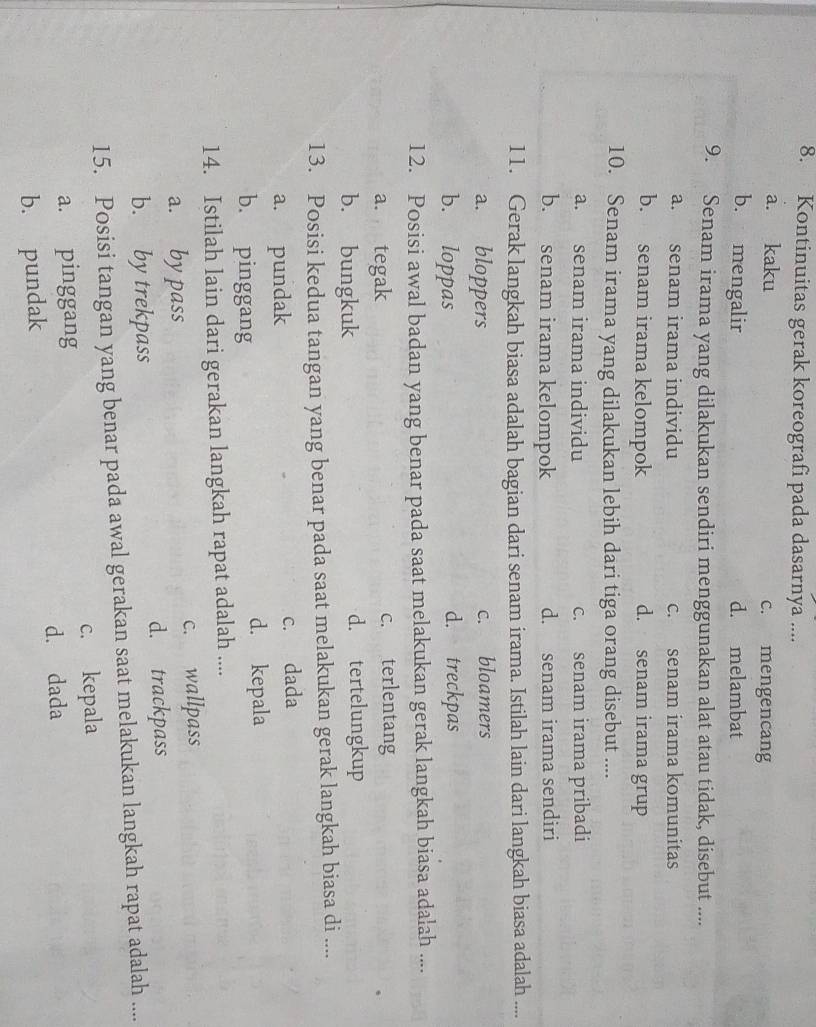 Kontinuitas gerak koreografi pada dasarnya ....
a. kaku c. mengencang
b. mengalir d. melambat
9. Senam irama yang dilakukan sendiri menggunakan alat atau tidak, disebut ....
a. senam irama individu c. senam irama komunitas
b. senam irama kelompok d. senam irama grup
10. Senam irama yang dilakukan lebih dari tiga orang disebut ....
a. senam irama individu c. senam irama pribadi
b. senam irama kelompok d. senam irama sendiri
11. Gerak langkah biasa adalah bagian dari senam irama. Istilah lain dari langkah biasa adalah ....
a. bloppers c. bloamers
b. loppas d. treckpas
12. Posisi awal badan yang benar pada saat melakukan gerak langkah biasa adalah ....
a. tegak c. terlentang
b. bungkuk d. tertelungkup
13. Posisi kedua tangan yang benar pada saat melakukan gerak langkah biasa di ....
a. pundak c. dada
b. pinggang d. kepala
14. Istilah lain dari gerakan langkah rapat adalah ....
a. by pass c. wallpass
b. by trekpass d. trackpass
15. Posisi tangan yang benar pada awal gerakan saat melakukan langkah rapat adalah ....
c. kepala
a. pinggang
b. pundak d. dada