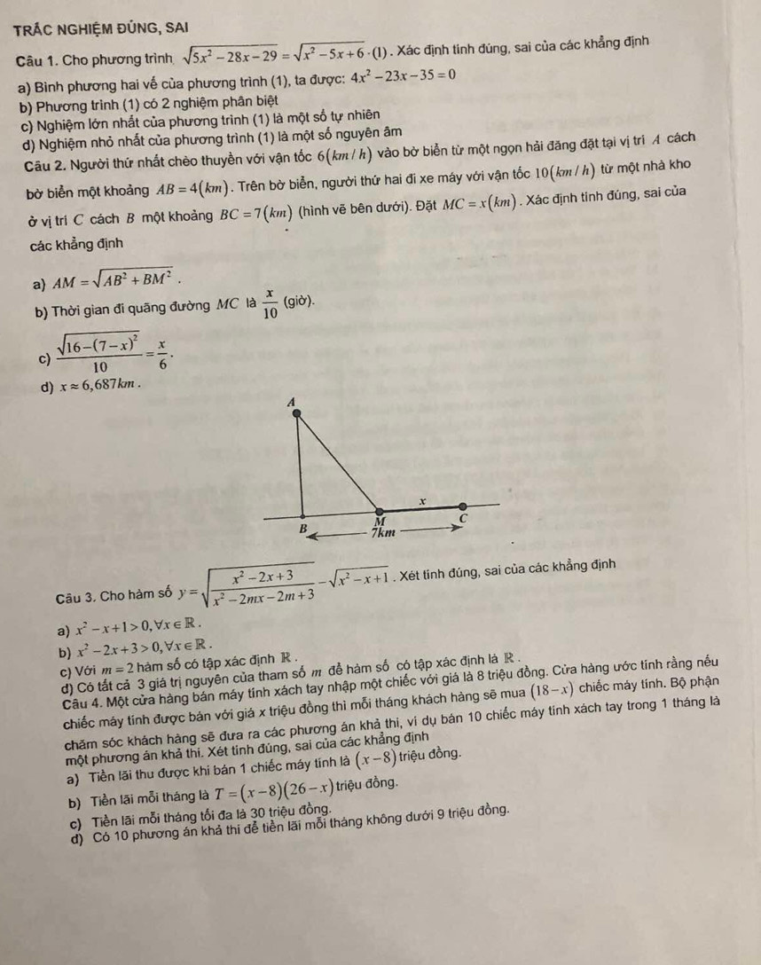 TRÁC NGHIỆM ĐÚNG, SAI
Câu 1. Cho phương trình sqrt(5x^2-28x-29)=sqrt(x^2-5x+6)· (1) - (1) . Xác định tinh đúng, sai của các khẳng định
a) Bình phương hai vế của phương trình (1), ta được: 4x^2-23x-35=0
b) Phương trình (1) có 2 nghiệm phân biệt
c) Nghiệm lớn nhất của phương trình (1) là một số tự nhiên
d) Nghiệm nhỏ nhất của phương trình (1) là một số nguyên âm
Câu 2. Người thứ nhất chèo thuyền với vận tốc 6(km/ h) vào bờ biển từ một ngọn hải đăng đặt tại vị trí A cách
bờ biển một khoảng AB=4(km). Trên bờ biển, người thứ hai đi xe máy với vận tốc 10(km / h) từ một nhà kho
ở vị trí C cách B một khoảng BC=7(km) (hình vẽ bên dưới). Đặt MC=x(km). Xác định tinh đúng, sai của
các khẳng định
a) AM=sqrt(AB^2+BM^2).
b) Thời gian đi quāng đường MC là  x/10 (gib).
c) frac sqrt(16-(7-x)^2)10= x/6 .
d) xapprox 6,687km.
Câu 3. Cho hàm số y=sqrt(frac x^2-2x+3)x^2-2mx-2m+3-sqrt(x^2-x+1). Xét tính đúng, sai của các khẳng định
a) x^2-x+1>0,forall x∈ R.
b) x^2-2x+3>0,forall x∈ R.
c) Với m=2 hàm số có tập xác định R .
d) Có tất cả 3 giá trị nguyên của tham số m để hàm số có tập xác định là R .
Câu 4. Một cửa hàng bán máy tính xách tay nhập một chiếc với giá là 8 triệu đồng. Cửa hàng ước tinh rằng nều
chiếc máy tính được bán với giá x triệu đồng thì mỗi tháng khách hàng sẽ mua (18-x) chiếc máy tính. Bộ phận
chăm sóc khách hàng sẽ đưa ra các phương án khả thi, vi dụ bán 10 chiếc máy tính xách tay trong 1 tháng là
một phương án khả thi. Xét tinh đúng, sai của các khẳng định
a) Tiền lãi thu được khi bán 1 chiếc máy tính là (x-8) triệu đồng.
b) Tiền lãi mỗi tháng là T=(x-8)(26-x) triệu đồng.
c) Tiền lãi mỗi tháng tối đa là 30 triệu đồng.
d) Có 10 phương án khả thi đễ tiền lãi mỗi tháng không dưới 9 triệu đồng.