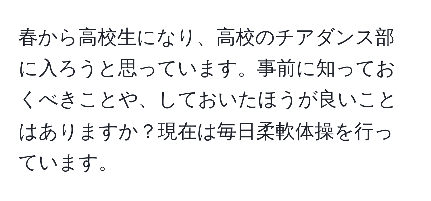 春から高校生になり、高校のチアダンス部に入ろうと思っています。事前に知っておくべきことや、しておいたほうが良いことはありますか？現在は毎日柔軟体操を行っています。