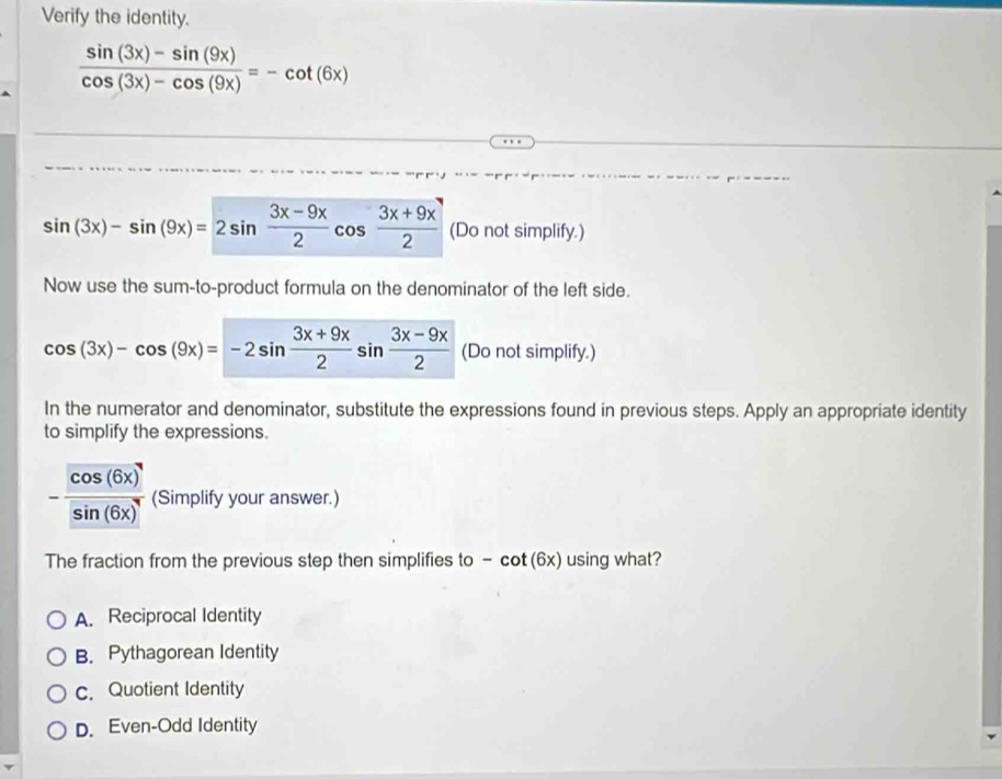 Verify the identity.
 (sin (3x)-sin (9x))/cos (3x)-cos (9x) =-cot (6x)
sin (3x)-sin (9x)=2sin  (3x-9x)/2 cos  (3x+9x)/2  (Do not simplify.)
Now use the sum-to-product formula on the denominator of the left side.
cos (3x)-cos (9x)=-2sin  (3x+9x)/2 sin  (3x-9x)/2  (Do not simplify.)
In the numerator and denominator, substitute the expressions found in previous steps. Apply an appropriate identity
to simplify the expressions.
- cos (6x)/sin (6x)  (Simplify your answer.)
The fraction from the previous step then simplifies to - cot (6x) using what?
A. Reciprocal Identity
B. Pythagorean Identity
c. Quotient Identity
D. Even-Odd Identity