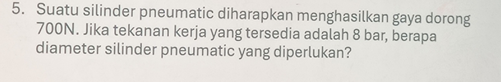 Suatu silinder pneumatic diharapkan menghasilkan gaya dorong
700N. Jika tekanan kerja yang tersedia adalah 8 bar, berapa 
diameter silinder pneumatic yang diperlukan?