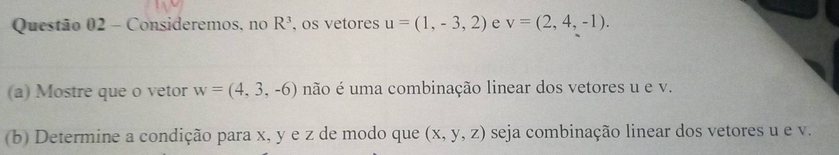 Consideremos, no R^3 , os vetores u=(1,-3,2) e v=(2,4,-1). 
(a) Mostre que o vetor w=(4,3,-6) não é uma combinação linear dos vetores u e v. 
(b) Determine a condição para x, y e z de modo que (x,y,z) seja combinação linear dos vetores u e v.