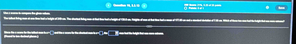 Quection 10, 3.3.13 O Peints: 0 of 1 HW Seer: 21%, 5.25 of 25 points Save 
Use x scores to compere the given values. 
The tallest lving man at one time had a height of 249 cm. The shorlest living man at that time had a height of 130.8 cm. Heights of men at that time had a meen of 177.09 cm and a standard deviation of 7.58 cm. Which of these tro men had the height that was more extreme? 
Since the z score for the tallest man is z = □ ] and the z score for the shortest man is x □ .approx □ man had the height that was more extrome. 
(Round to two decimal places.)