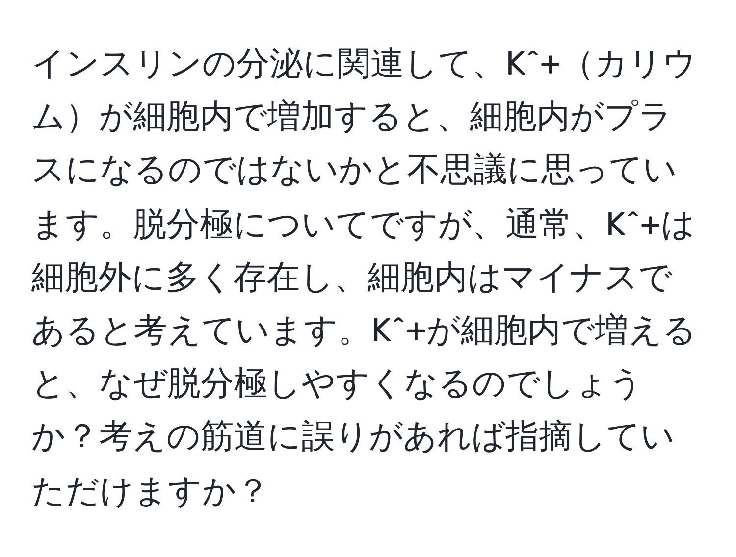 インスリンの分泌に関連して、K^+カリウムが細胞内で増加すると、細胞内がプラスになるのではないかと不思議に思っています。脱分極についてですが、通常、K^+は細胞外に多く存在し、細胞内はマイナスであると考えています。K^+が細胞内で増えると、なぜ脱分極しやすくなるのでしょうか？考えの筋道に誤りがあれば指摘していただけますか？