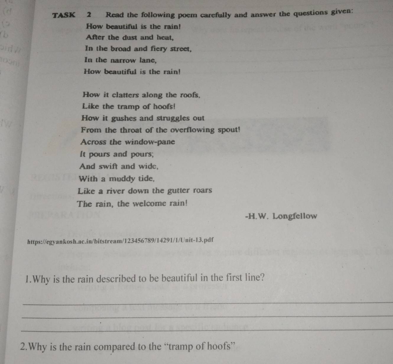 TASK 2 Read the following poem carefully and answer the questions given: 
How beautiful is the rain! 
After the dust and heat, 
In the broad and fiery street, 
In the narrow lane, 
How beautiful is the rain! 
How it clatters along the roofs, 
Like the tramp of hoofs! 
How it gushes and struggles out 
From the throat of the overflowing spout! 
Across the window-pane 
It pours and pours; 
And swift and wide, 
With a muddy tide, 
Like a river down the gutter roars 
The rain, the welcome rain! 
-H.W. Longfellow 
https://egyankosh.ac.in/bitstream/123456789/14291/1/Unit-13.pdf 
1.Why is the rain described to be beautiful in the first line? 
_ 
_ 
_ 
2.Why is the rain compared to the “tramp of hoofs”