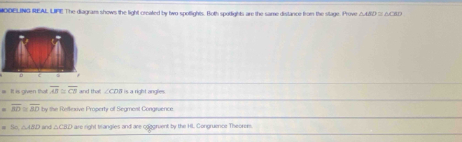 MODELING REAL LIFE The diagram shows the light created by two spotlights. Both spotlights are the same distance from the stage. Prove △ ABD≌ △ CBD
D G F
=π is given that overline AB≌ overline CB and that ∠ CDB is a right angles.
=overline BD≌ overline BD by the Reflexive Property of Segment Congruence.
equiv So, △ ABD and △ CBD are right triangles and are congruent by the HL Congruence Theorem.
