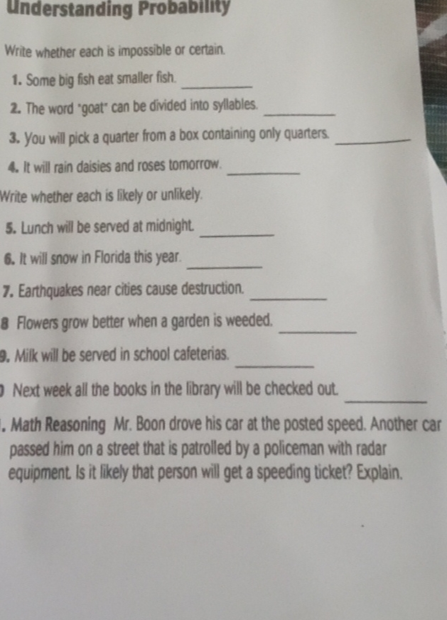Understanding Probability 
Write whether each is impossible or certain. 
1. Some big fish eat smaller fish._ 
2. The word "goat" can be divided into syllables._ 
3. You will pick a quarter from a box containing only quarters._ 
4. It will rain daisies and roses tomorrow._ 
Write whether each is likely or unlikely. 
_ 
5. Lunch will be served at midnight. 
_ 
6. It will snow in Florida this year. 
7. Earthquakes near cities cause destruction._ 
8 Flowers grow better when a garden is weeded._ 
_ 
9. Milk will be served in school cafeterias. 
_ 
Next week all the books in the library will be checked out. 
. Math Reasoning Mr. Boon drove his car at the posted speed. Another car 
passed him on a street that is patrolled by a policeman with radar 
equipment. Is it likely that person will get a speeding ticket? Explain.