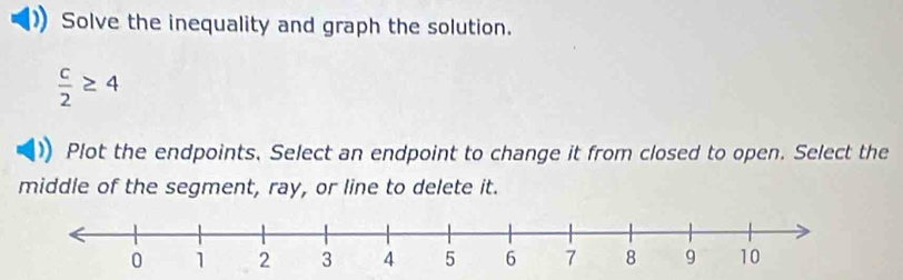 Solve the inequality and graph the solution.
 c/2 ≥ 4
Plot the endpoints. Select an endpoint to change it from closed to open. Select the 
middle of the segment, ray, or line to delete it.