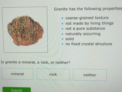 Granite has the following properties
coarse-grained texture
not made by living things
not a pure substance
naturally occurring
solid
no fixed crystal structure
Is granite a mineral, a rock, or neither?
mineral rock neither
Submit